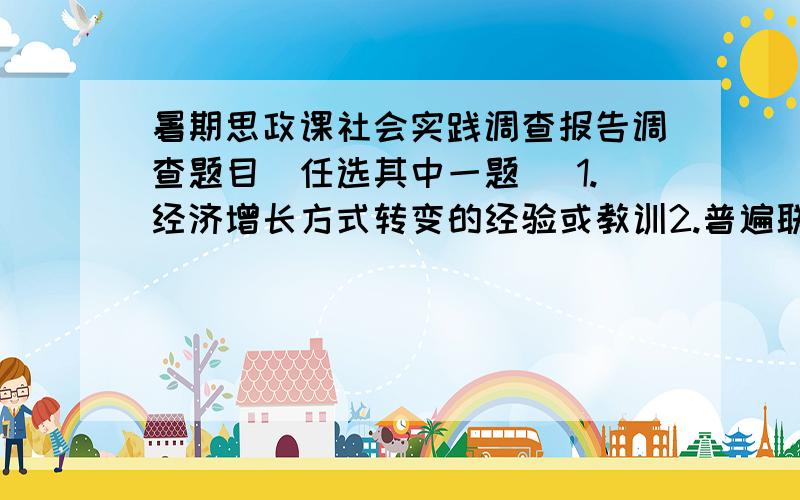 暑期思政课社会实践调查报告调查题目（任选其中一题） 1.经济增长方式转变的经验或教训2.普遍联系原理在现实中的应用3.矛盾普遍性和特殊性关系原理的应用4.价值规律在实际生活中的运