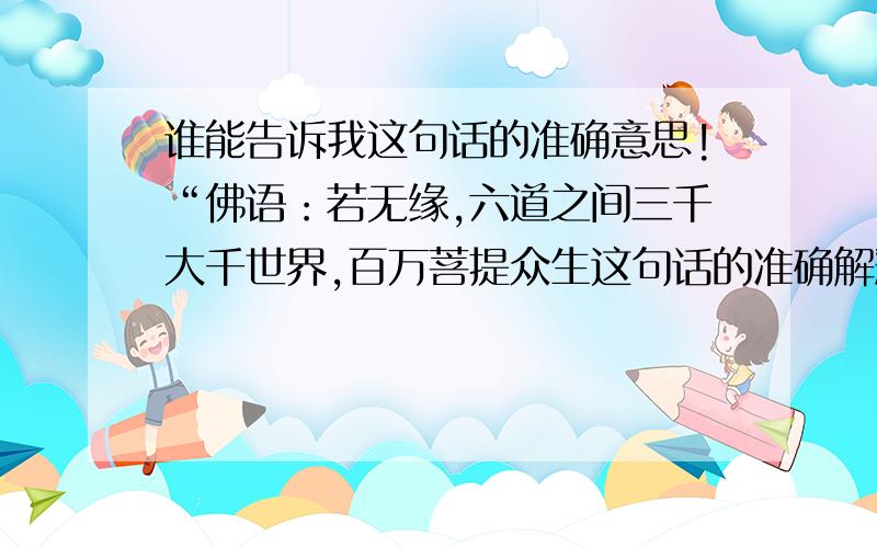 谁能告诉我这句话的准确意思!“佛语：若无缘,六道之间三千大千世界,百万菩提众生这句话的准确解释是什么?我只知道是讲人与人之间的缘份,有缘与无缘的区别!佛语：若无缘,六道之间三千