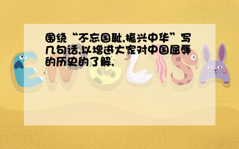 围绕“不忘国耻,振兴中华”写几句话,以增进大家对中国屈辱的历史的了解,