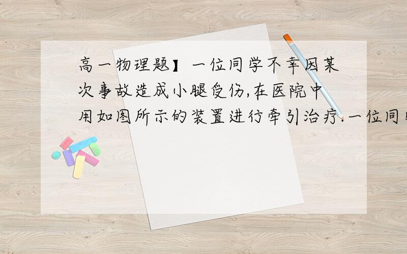 高一物理题】一位同学不幸因某次事故造成小腿受伤,在医院中用如图所示的装置进行牵引治疗.一位同学不幸因某次事故造成小腿受伤,在医院中用如图所示的装置进行牵引治疗.不计定滑轮的