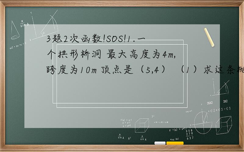 3题2次函数!SOS!1.一个拱形桥洞 最大高度为4m,跨度为10m 顶点是（5,4） （1）求这条抛物线的函数关系式 （2）在对称轴右边1m处,桥洞离水面高是多少?2.若二次函数y=(m+5)x+2²（m+1)x+m图像在x轴