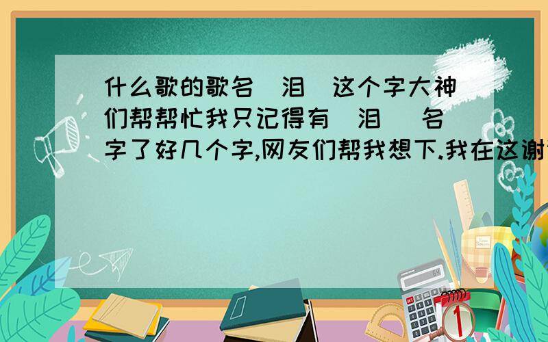 什么歌的歌名（泪）这个字大神们帮帮忙我只记得有（泪 ）名字了好几个字,网友们帮我想下.我在这谢谢拉