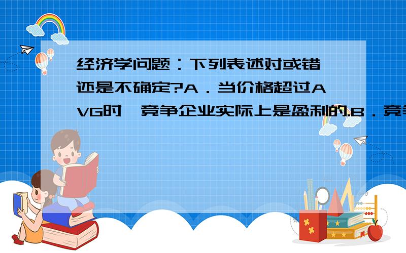 经济学问题：下列表述对或错,还是不确定?A．当价格超过AVG时,竞争企业实际上是盈利的.B．竞争企业的供给曲线就是其MC曲线.C．在竞争市场,企业永远在最低平均成本上进行生产.