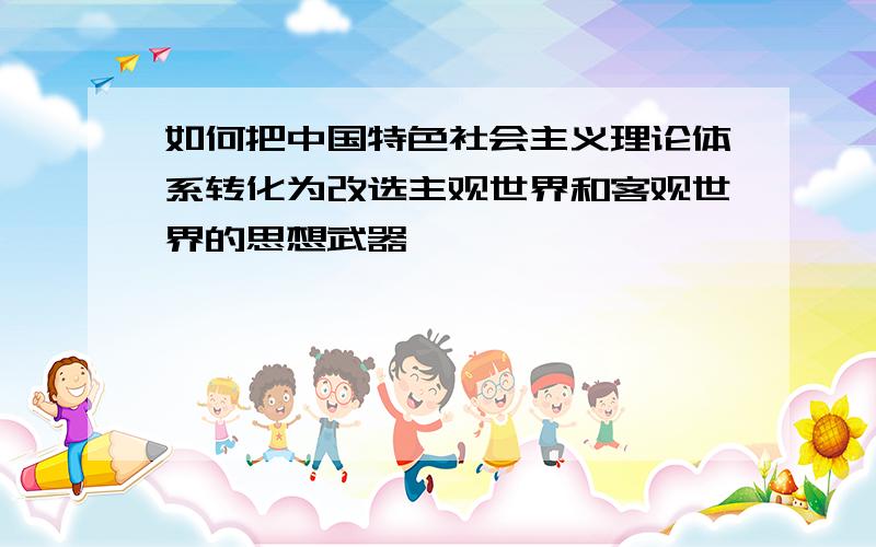 如何把中国特色社会主义理论体系转化为改选主观世界和客观世界的思想武器