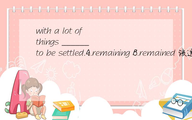 with a lot of things ______ to be settled.A.remaining B.remained 该选哪个,为什么?