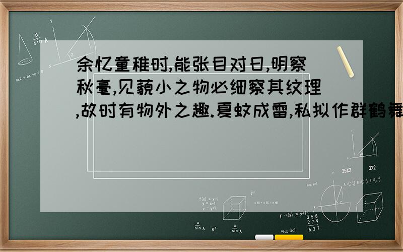 余忆童稚时,能张目对日,明察秋毫,见藐小之物必细察其纹理,故时有物外之趣.夏蚊成雷,私拟作群鹤舞于空中,心之所向,则或千或百,果然鹤也；昂首观之,项为之强.又留蚊于素帐中,徐喷以烟,使