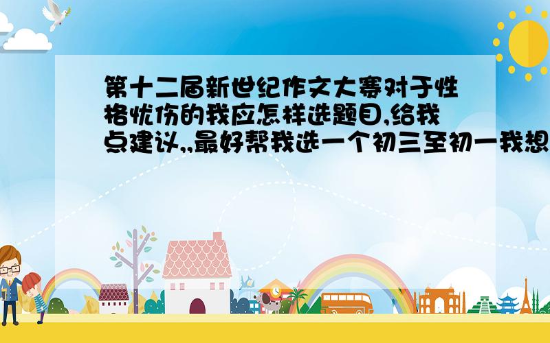 第十二届新世纪作文大赛对于性格忧伤的我应怎样选题目,给我点建议,,最好帮我选一个初三至初一我想认真写一篇好的文章 真希望获奖