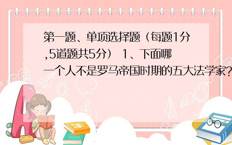 第一题、单项选择题（每题1分,5道题共5分） 1、下面哪一个人不是罗马帝国时期的五大法学家? A、盖尤斯 B、乌尔比安 C、保罗 D、西塞罗 2、中国古代关于法学一词也称 A、刑名法术之学 B、