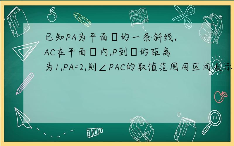 已知PA为平面α的一条斜线,AC在平面α内,P到α的距离为1,PA=2,则∠PAC的取值范围用区间表示