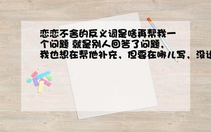 恋恋不舍的反义词是啥再帮我一个问题 就是别人回答了问题，我也想在帮他补充，但要在哪儿写，没说，帮帮，我会给你5的悬赏值得！