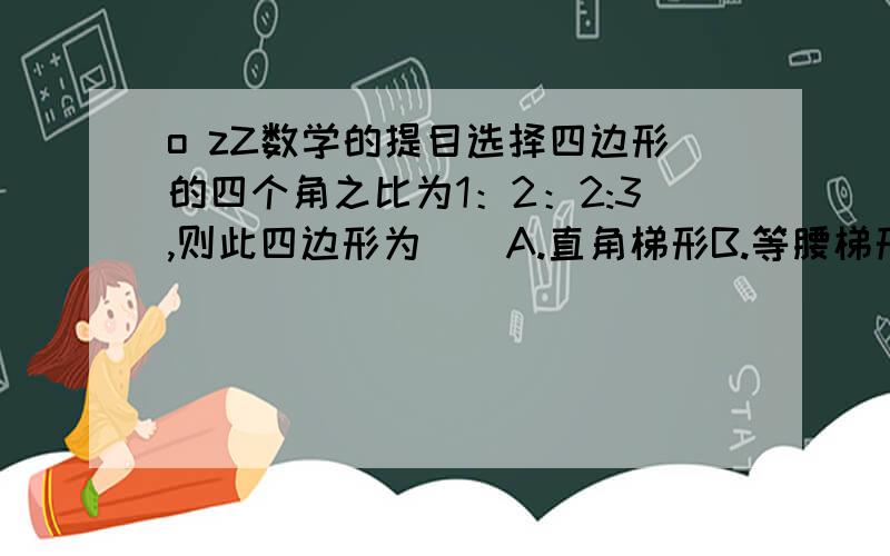 o zZ数学的提目选择四边形的四个角之比为1：2：2:3,则此四边形为（）A.直角梯形B.等腰梯形C.矩形D.无法判断