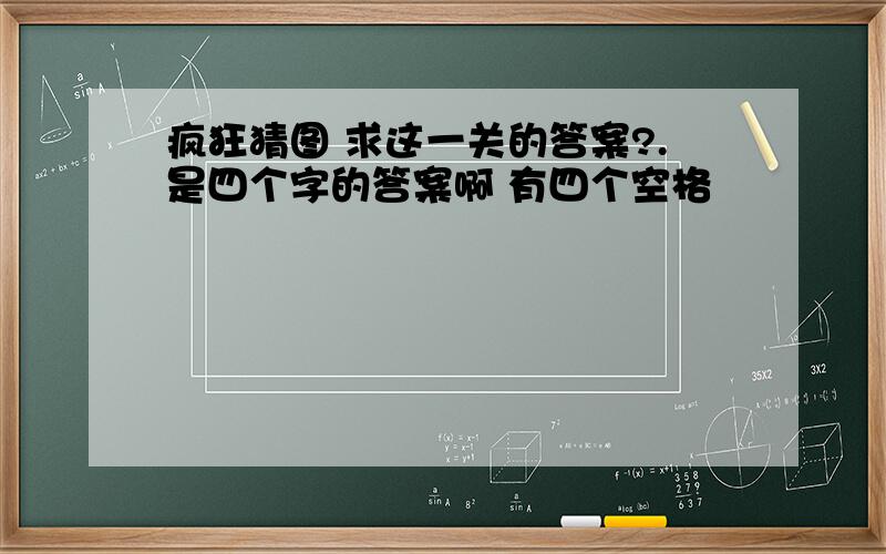 疯狂猜图 求这一关的答案?.是四个字的答案啊 有四个空格