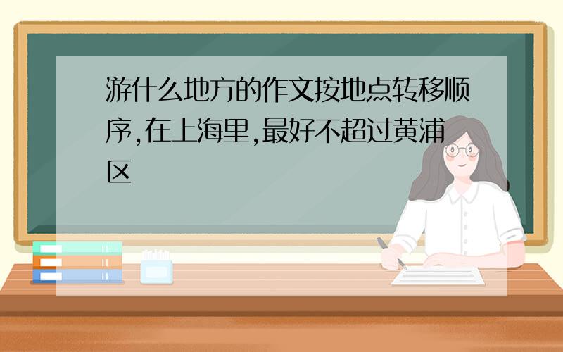 游什么地方的作文按地点转移顺序,在上海里,最好不超过黄浦区