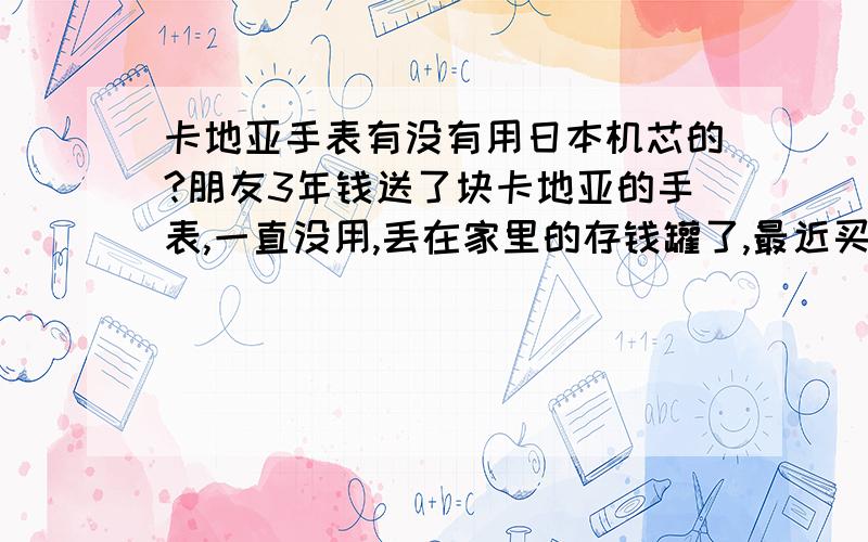 卡地亚手表有没有用日本机芯的?朋友3年钱送了块卡地亚的手表,一直没用,丢在家里的存钱罐了,最近买了卡地亚的戒指,突然想到自己原来还有块手表,于是把手表拿出来看了下,没想到和1元硬