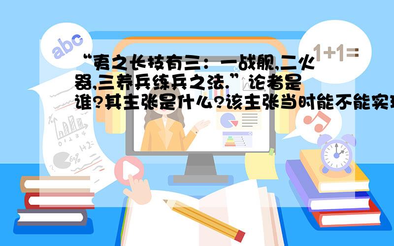 “夷之长技有三：一战舰,二火器,三养兵练兵之法.”论者是谁?其主张是什么?该主张当时能不能实现?为什么?