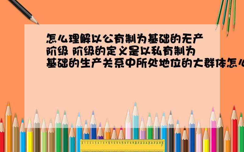 怎么理解以公有制为基础的无产阶级 阶级的定义是以私有制为基础的生产关系中所处地位的大群体怎么理解以公有制为基础的无产阶级?因为阶级的定义是以私有制为基础的生产关系中所处