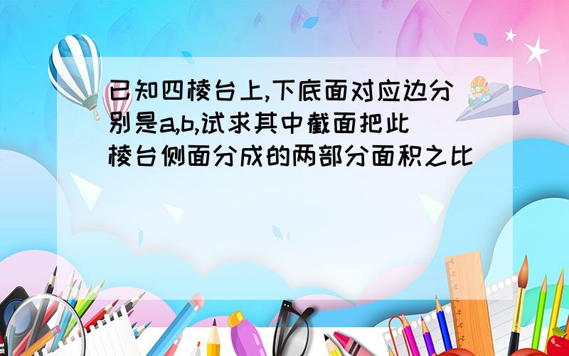 已知四棱台上,下底面对应边分别是a,b,试求其中截面把此棱台侧面分成的两部分面积之比