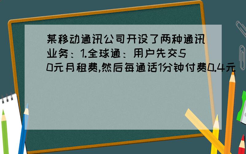 某移动通讯公司开设了两种通讯业务：1.全球通：用户先交50元月租费,然后每通话1分钟付费0.4元(市内通话),2.快捷通用户不交月租费,每通话1分钟,付话费0.6元(市内通话).