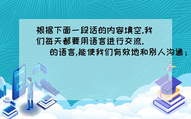 根据下面一段话的内容填空.我们每天都要用语言进行交流.（ ）的语言,能使我们有效地和别人沟通；（ ）的语言,能帮助我们摆脱可能出现的尴尬局面；（ ）的语言,能愉悦我们的身心,活跃