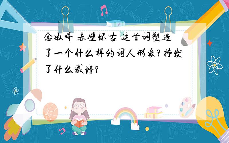 念奴娇 赤壁怀古 这首词塑造了一个什么样的词人形象?抒发了什么感情?