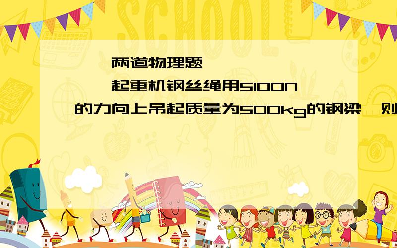 ♡、两道物理题】Ⅰ、起重机钢丝绳用5100N的力向上吊起质量为500kg的钢梁,则这个钢梁受到的合力为____N,方向为_____.Ⅱ、沿同一直线作用在同一物体上的两个力的合力为零,则A、这两个力