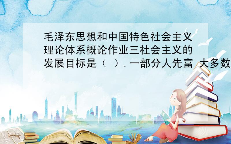 毛泽东思想和中国特色社会主义理论体系概论作业三社会主义的发展目标是（ ）.一部分人先富 大多数人富裕 先富带动后富 共同富裕 目前我国调节个人收入的税种主要是（ ）.个人所得税