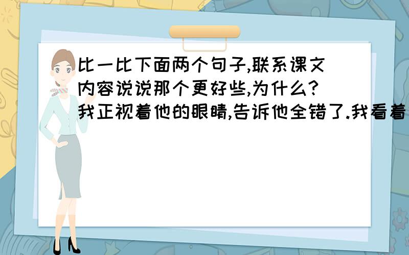 比一比下面两个句子,联系课文内容说说那个更好些,为什么?我正视着他的眼睛,告诉他全错了.我看着他的眼睛,告诉他全错了.