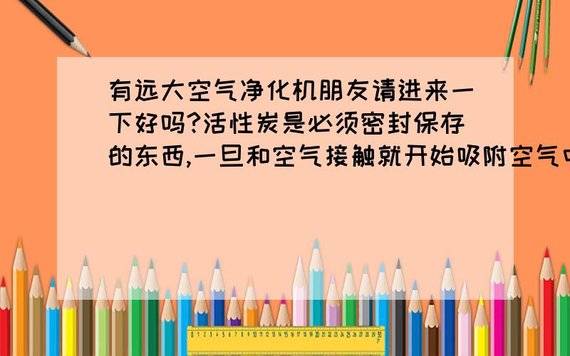 有远大空气净化机朋友请进来一下好吗?活性炭是必须密封保存的东西,一旦和空气接触就开始吸附空气中的有害气体,请问远大空气净化机的活性炭是严格密封好的还是裸的敞开的呀?