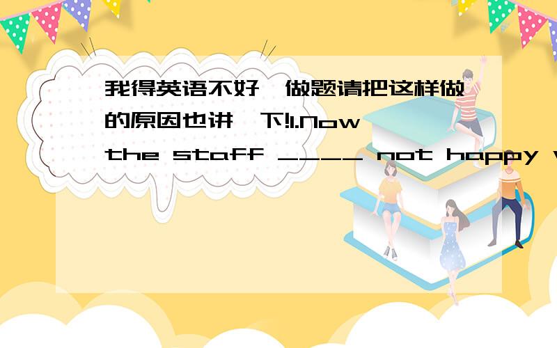 我得英语不好,做题请把这样做的原因也讲一下!1.Now the staff ____ not happy with their new working conditionsA isB wasC wereD are2.sum的用法3.There _____ some meat and some apples on the table.A isB areC wereD be