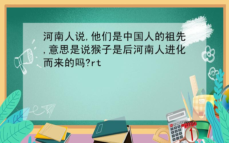 河南人说,他们是中国人的祖先,意思是说猴子是后河南人进化而来的吗?rt