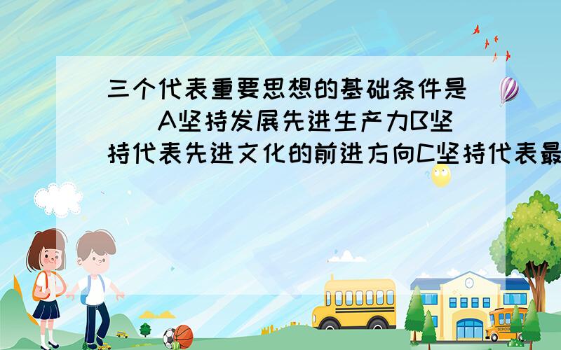 三个代表重要思想的基础条件是（）A坚持发展先进生产力B坚持代表先进文化的前进方向C坚持代表最广大人民群众的根本利益D坚持以经济建设为中心