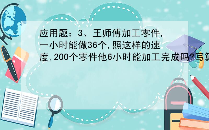 应用题：3、王师傅加工零件,一小时能做36个,照这样的速度,200个零件他6小时能加工完成吗?写算式!