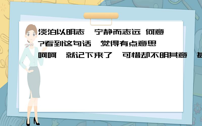 淡泊以明志,宁静而志远 何意?看到这句话,觉得有点意思,呵呵,就记下来了,可惜却不明其意,甚是惭愧,还望四方朋友为在下讲解一二`````