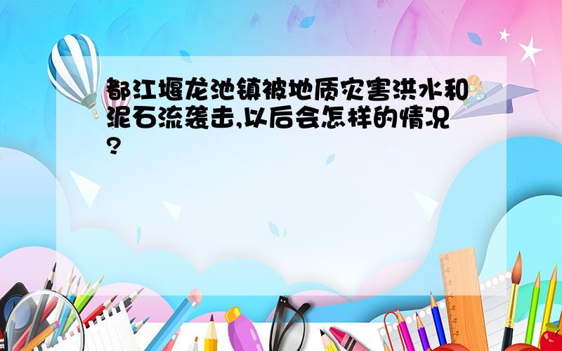 都江堰龙池镇被地质灾害洪水和泥石流袭击,以后会怎样的情况?