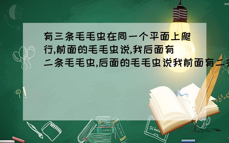 有三条毛毛虫在同一个平面上爬行,前面的毛毛虫说,我后面有二条毛毛虫,后面的毛毛虫说我前面有二条毛毛虫后面毛毛虫说,我前也没有毛毛虫,后面也没有毛毛虫,请问为什么?