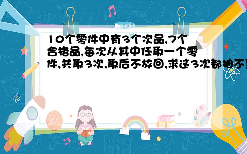 10个零件中有3个次品,7个合格品,每次从其中任取一个零件,共取3次,取后不放回,求这3次都抽不到合格品的概率?