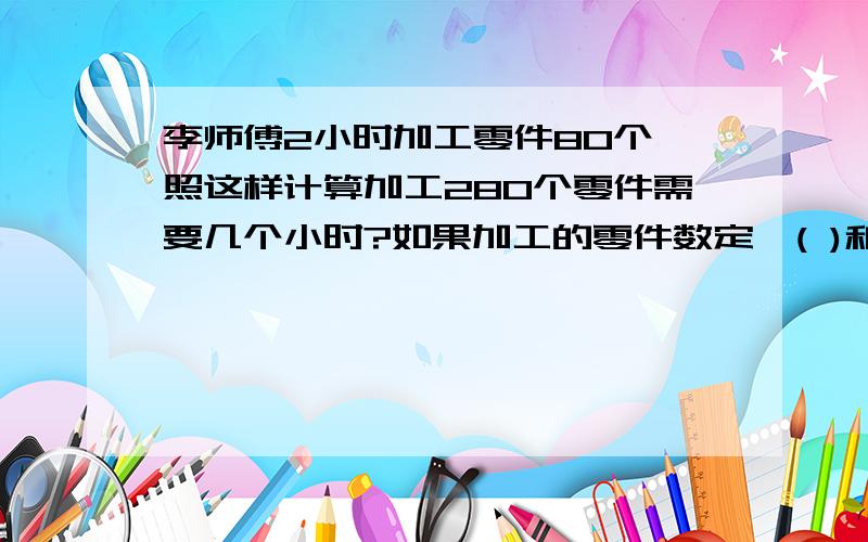 李师傅2小时加工零件80个,照这样计算加工280个零件需要几个小时?如果加工的零件数定,( )和( )成( )例关系