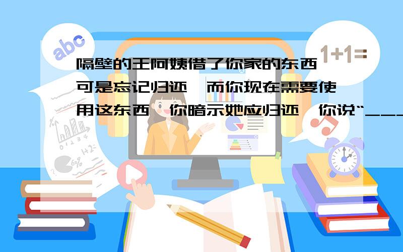 隔壁的王阿姨借了你家的东西,可是忘记归还,而你现在需要使用这东西,你暗示她应归还,你说“__________”