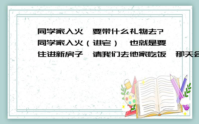 同学家入火,要带什么礼物去?同学家入火（进宅）,也就是要住进新房子,请我们去他家吃饭,那天会很热闹的,请了三十几桌.我们是大学同学,第一次去他家,可是自己都还不会赚钱,要带什么好呢