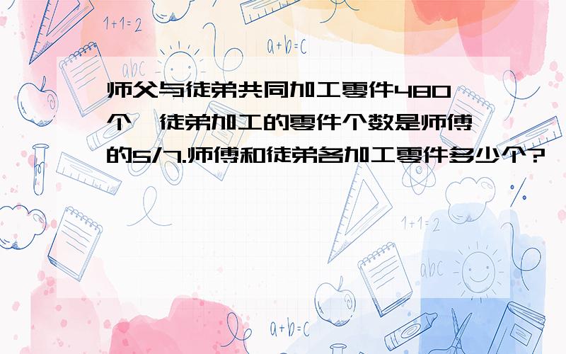 师父与徒弟共同加工零件480个,徒弟加工的零件个数是师傅的5/7.师傅和徒弟各加工零件多少个?