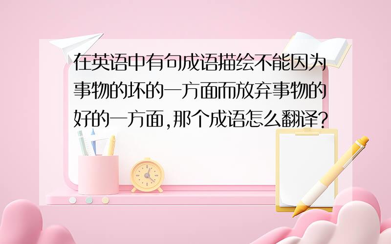 在英语中有句成语描绘不能因为事物的坏的一方面而放弃事物的好的一方面,那个成语怎么翻译?