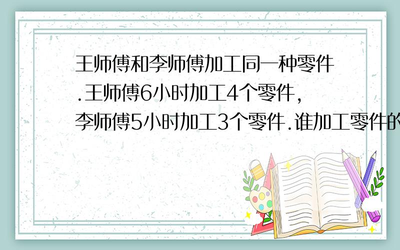 王师傅和李师傅加工同一种零件.王师傅6小时加工4个零件,李师傅5小时加工3个零件.谁加工零件的速度快一些? 用通分.