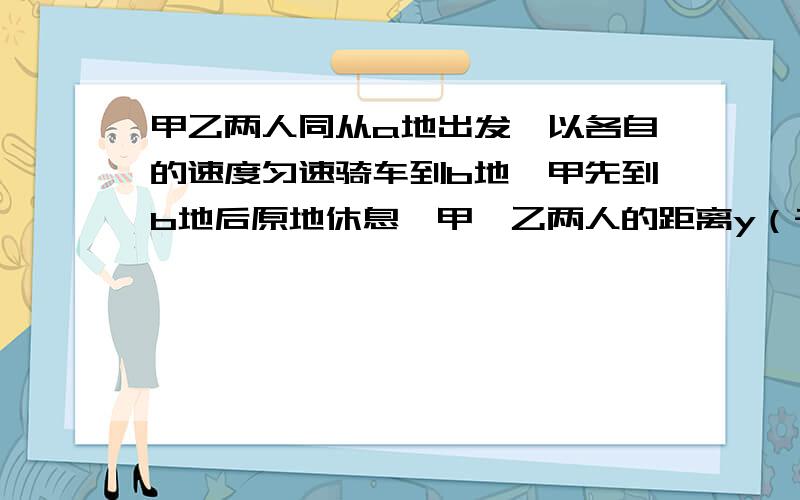 甲乙两人同从a地出发,以各自的速度匀速骑车到b地,甲先到b地后原地休息,甲,乙两人的距离y（千米）与乙骑车的时间x（时）之间的函数关系的图像如图所示,则a,b两地的距离为（    ）千米