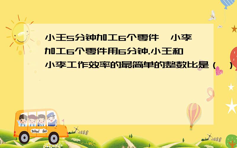 小王5分钟加工6个零件,小李加工6个零件用6分钟.小王和小李工作效率的最简单的整数比是（ ）