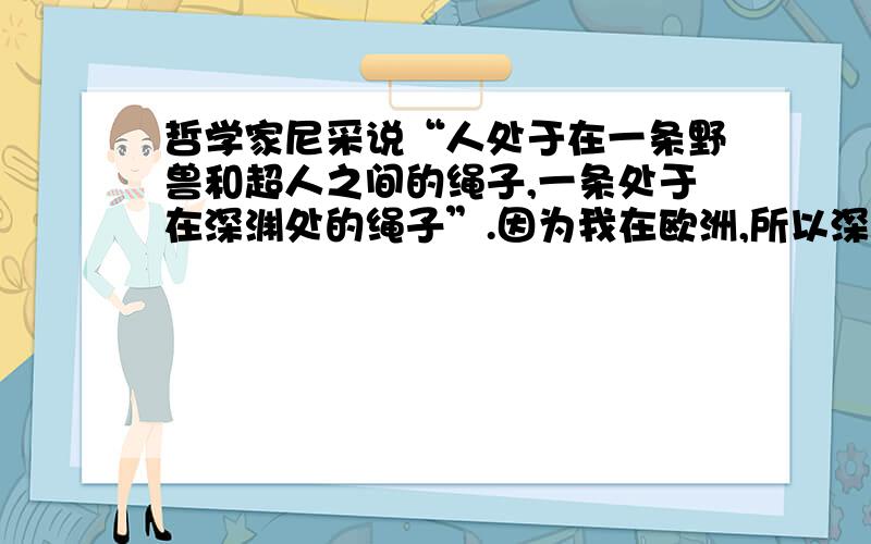 哲学家尼采说“人处于在一条野兽和超人之间的绳子,一条处于在深渊处的绳子”.因为我在欧洲,所以深奥的中文,实在不懂,