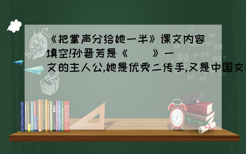 《把掌声分给她一半》课文内容填空!孙晋芳是《    》一文的主人公,她是优秀二传手,又是中国女排的_____.课文用“      ”“      ”等词说明她在队中的主导位置.