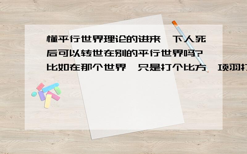 懂平行世界理论的进来一下人死后可以转世在别的平行世界吗?比如在那个世界,只是打个比方,项羽打败了刘邦,或者清军没有入关,或者中国成为世界霸主,可以有机会转世到那种平行世界吗?