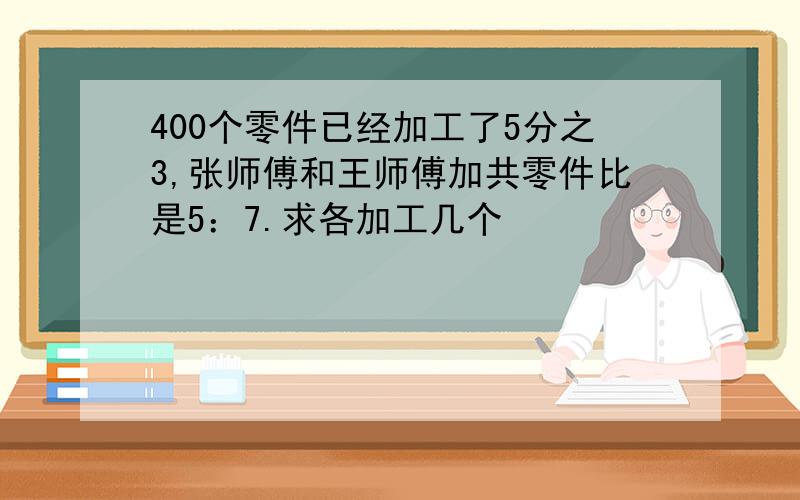 400个零件已经加工了5分之3,张师傅和王师傅加共零件比是5：7.求各加工几个