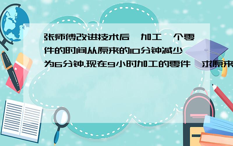 张师傅改进技术后,加工一个零件的时间从原来的10分钟减少为6分钟.现在9小时加工的零件,求原来