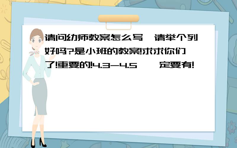 请问幼师教案怎么写,请举个列好吗?是小班的教案!求求你们了!重要的!4.3-4.5,一定要有!